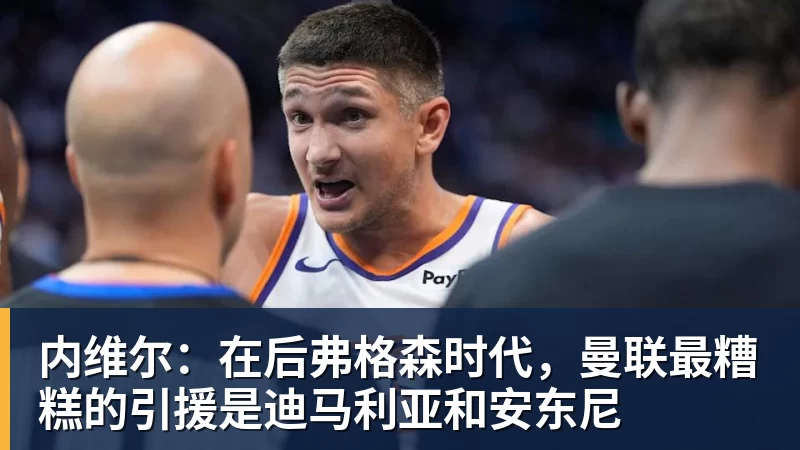 内维尔：在后弗格森时代，曼联最糟糕的引援是迪马利亚和安东尼