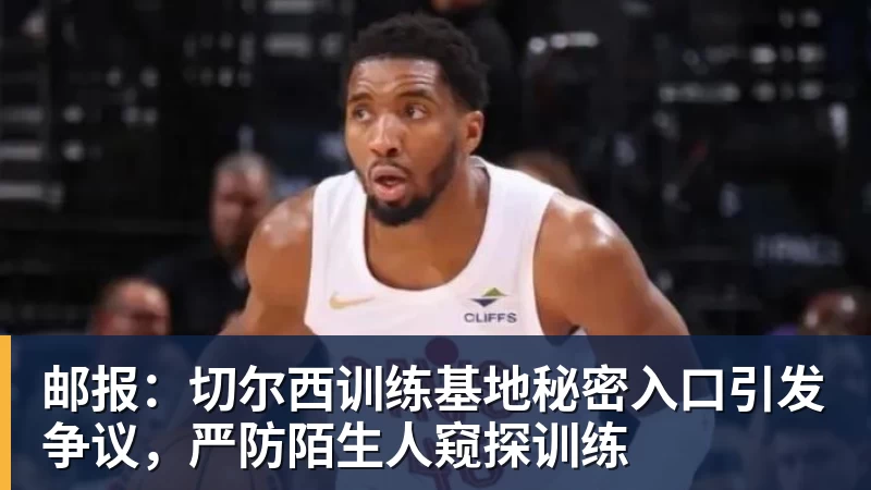 邮报：切尔西训练基地秘密入口引发争议，严防陌生人窥探训练